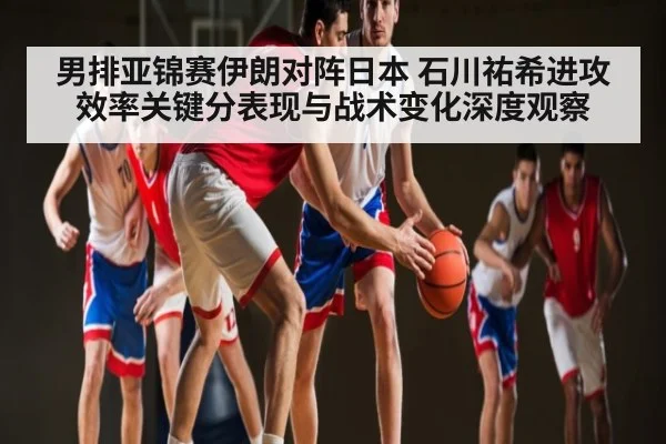 男排亚锦赛伊朗对阵日本 石川祐希进攻效率关键分表现与战术变化深度观察